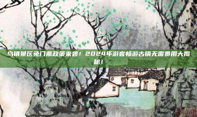乌镇景区免门票政策来袭！2024年游客畅游古镇无需费用大揭秘！