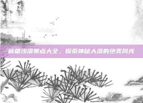 新疆沙漠景点大全，探索神秘大漠的绝美风光