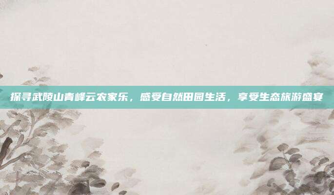 探寻武陵山青峰云农家乐，感受自然田园生活，享受生态旅游盛宴