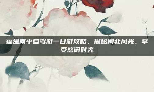 福建南平自驾游一日游攻略，探秘闽北风光，享受悠闲时光