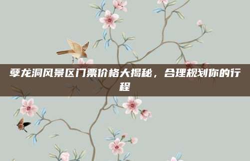 孽龙洞风景区门票价格大揭秘，合理规划你的行程