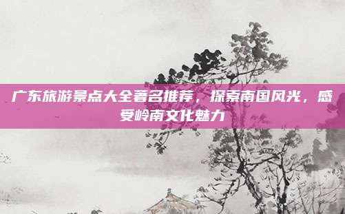 广东旅游景点大全著名推荐，探索南国风光，感受岭南文化魅力