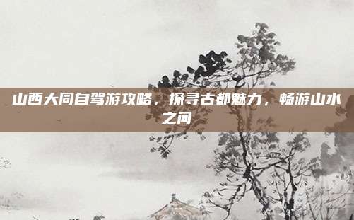 山西大同自驾游攻略，探寻古都魅力，畅游山水之间
