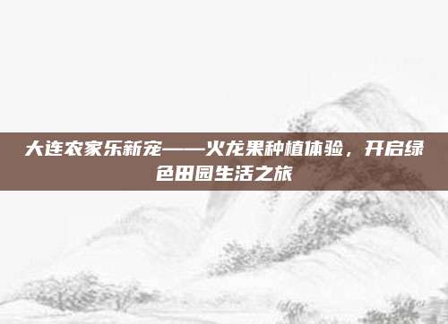 大连农家乐新宠——火龙果种植体验，开启绿色田园生活之旅