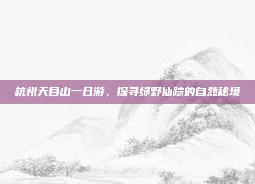 杭州天目山一日游，探寻绿野仙踪的自然秘境