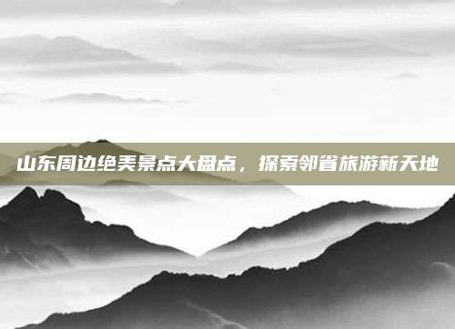 山东周边绝美景点大盘点,探索邻省旅游新天地