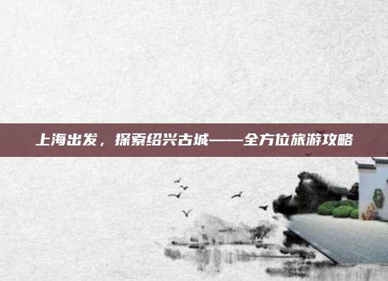 上海出发,探索绍兴古城——全方位旅游攻略