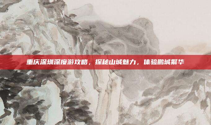 重庆深圳深度游攻略,探秘山城魅力,体验鹏城繁华