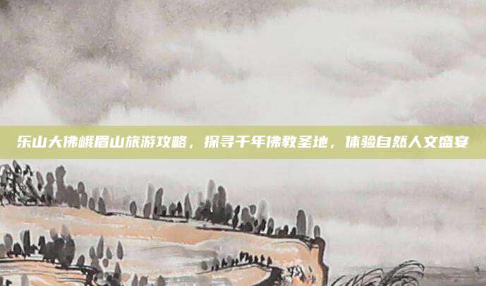 乐山大佛峨眉山旅游攻略，探寻千年佛教圣地，体验自然人文盛宴