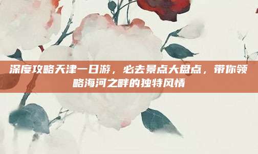 深度攻略天津一日游，必去景点大盘点，带你领略海河之畔的独特风情
