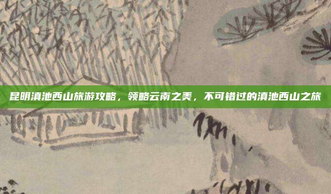 昆明滇池西山旅游攻略,领略云南之美,不可错过的滇池西山之旅