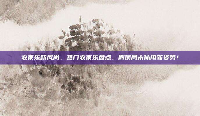 农家乐新风尚，热门农家乐盘点，解锁周末休闲新姿势！