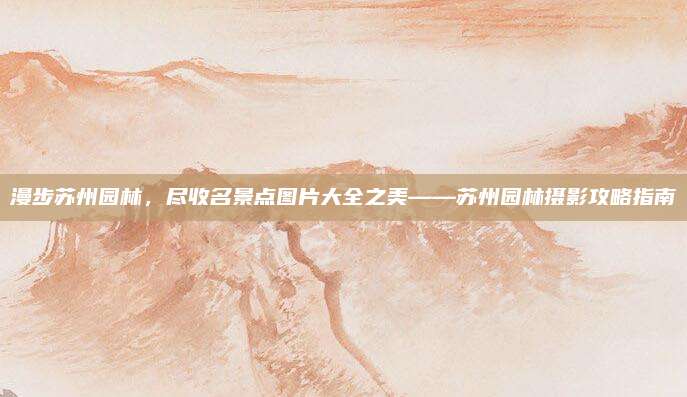 漫步苏州园林，尽收名景点图片大全之美——苏州园林摄影攻略指南