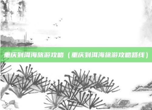 重庆到洱海旅游攻略(重庆到洱海旅游攻略路线)