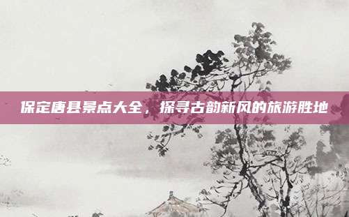 保定唐县景点大全，探寻古韵新风的旅游胜地