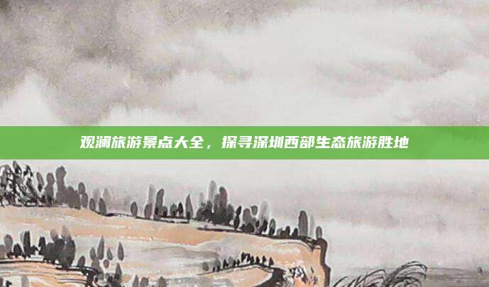 观澜旅游景点大全，探寻深圳西部生态旅游胜地