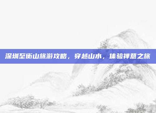 深圳至衡山旅游攻略，穿越山水，体验禅意之旅