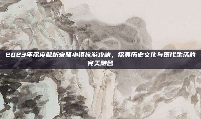2023年深度解析宋隆小镇旅游攻略，探寻历史文化与现代生活的完美融合
