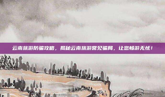 云南旅游防骗攻略，揭秘云南旅游常见骗局，让您畅游无忧！