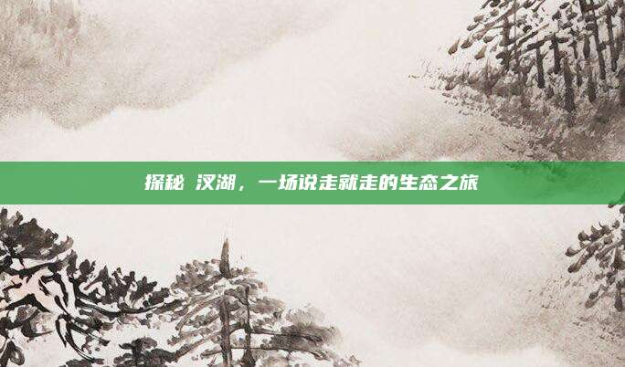 探秘汈汊湖，一场说走就走的生态之旅