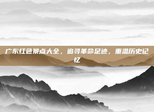 广东红色景点大全，追寻革命足迹，重温历史记忆