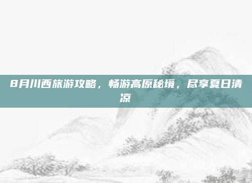 8月川西旅游攻略，畅游高原秘境，尽享夏日清凉