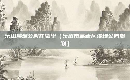 乐山湿地公园在哪里（乐山市高新区湿地公园规划）