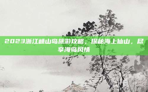 2023浙江嵊山岛旅游攻略，探秘海上仙山，尽享海岛风情