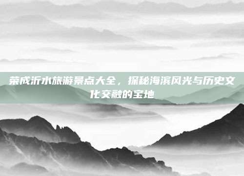 荣成沂水旅游景点大全，探秘海滨风光与历史文化交融的宝地