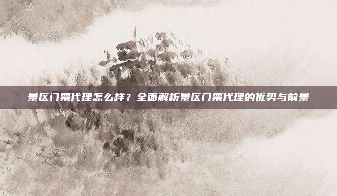 景区门票代理怎么样？全面解析景区门票代理的优势与前景