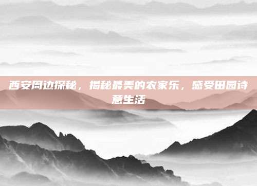 西安周边探秘，揭秘最美的农家乐，感受田园诗意生活
