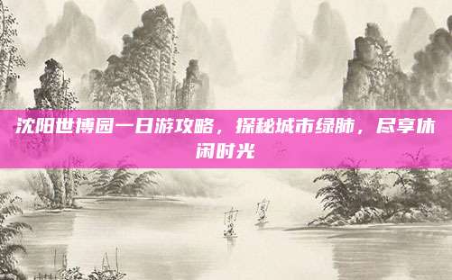 沈阳世博园一日游攻略，探秘城市绿肺，尽享休闲时光