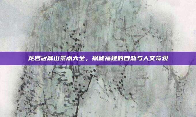 龙岩冠寨山景点大全，探秘福建的自然与人文奇观