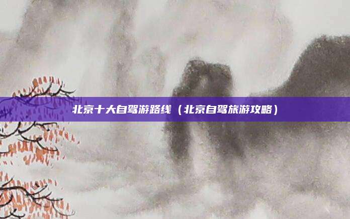 北京十大自驾游路线（北京自驾旅游攻略）