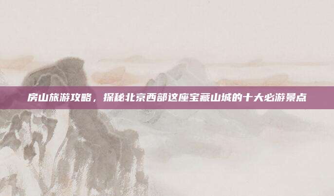 房山旅游攻略，探秘北京西部这座宝藏山城的十大必游景点