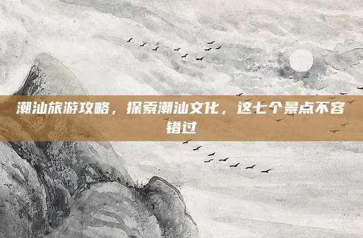 潮汕旅游攻略，探索潮汕文化，这七个景点不容错过