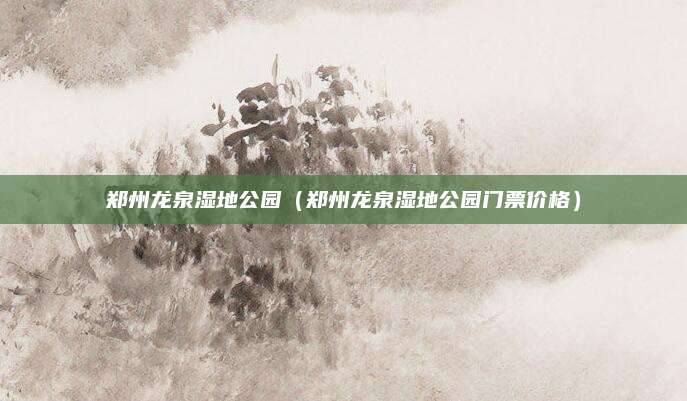 郑州龙泉湿地公园(郑州龙泉湿地公园门票价格)