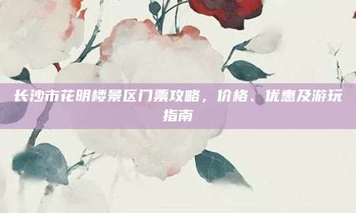 长沙市花明楼景区门票攻略，价格、优惠及游玩指南
