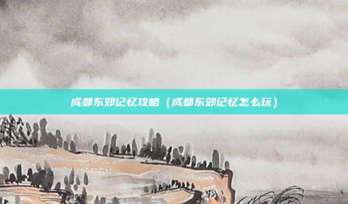 成都东郊记忆攻略（成都东郊记忆怎么玩）