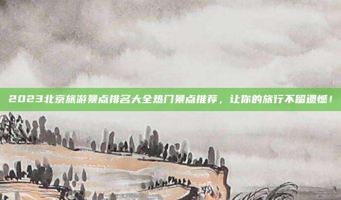 2023北京旅游景点排名大全热门景点推荐，让你的旅行不留遗憾！