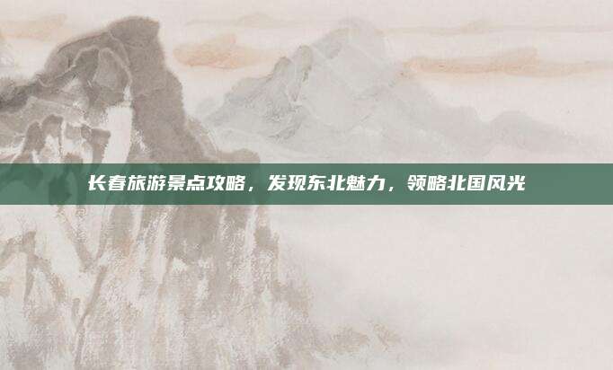 长春旅游景点攻略，发现东北魅力，领略北国风光