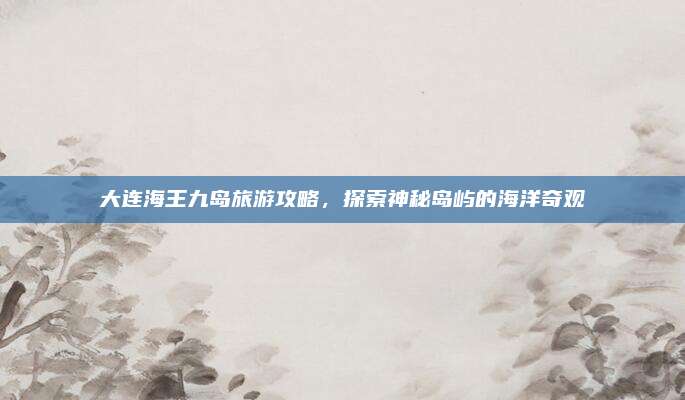 大连海王九岛旅游攻略，探索神秘岛屿的海洋奇观