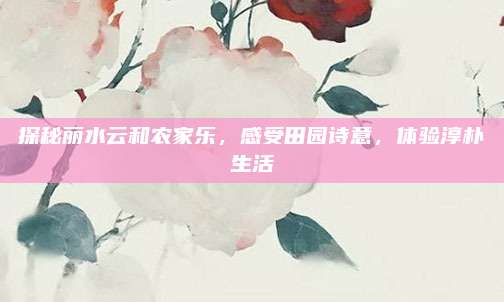 探秘丽水云和农家乐，感受田园诗意，体验淳朴生活