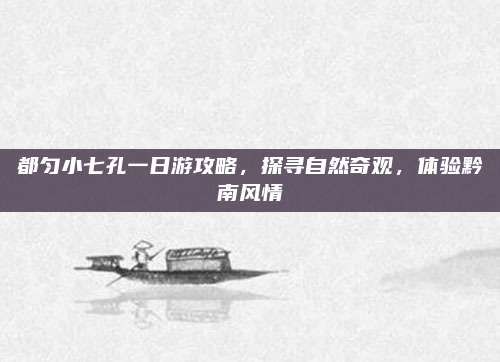 都匀小七孔一日游攻略，探寻自然奇观，体验黔南风情