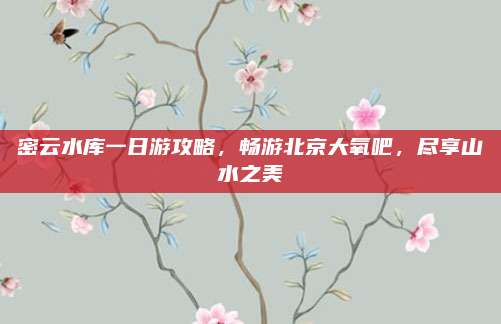 密云水库一日游攻略，畅游北京大氧吧，尽享山水之美