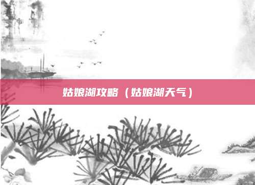 姑娘湖攻略(姑娘湖天气)