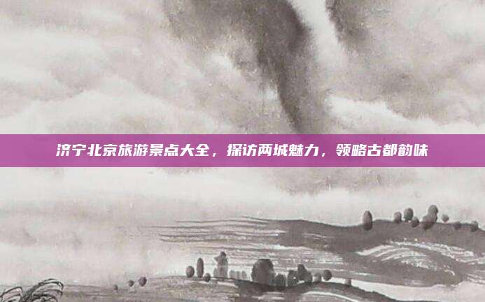 济宁北京旅游景点大全，探访两城魅力，领略古都韵味