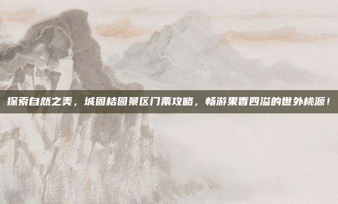 探索自然之美，城固桔园景区门票攻略，畅游果香四溢的世外桃源！