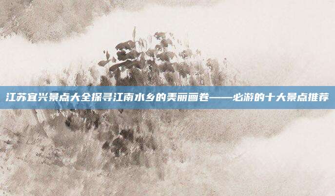 江苏宜兴景点大全探寻江南水乡的美丽画卷——必游的十大景点推荐