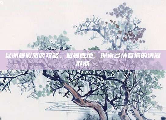 昆明暑假旅游攻略，避暑胜地，探索多情春城的清凉假期